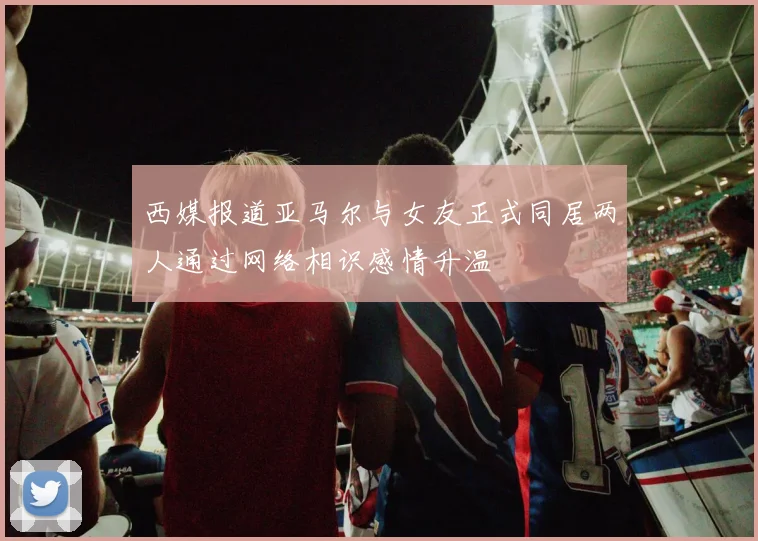 西媒报道亚马尔与女友正式同居两人通过网络相识感情升温