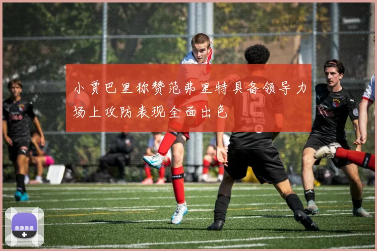 小贾巴里称赞范弗里特具备领导力场上攻防表现全面出色