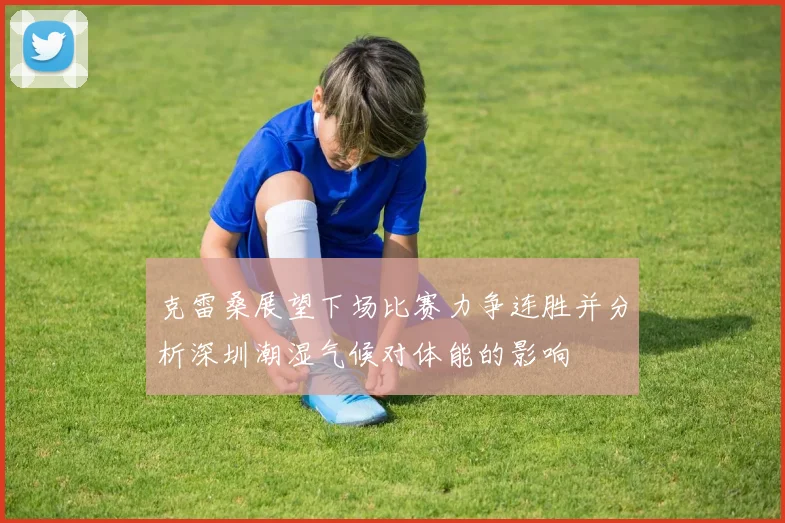 克雷桑展望下场比赛力争连胜并分析深圳潮湿气候对体能的影响