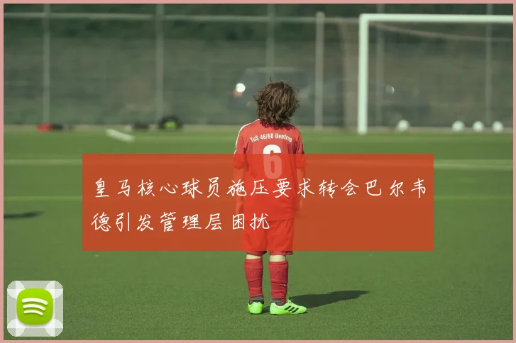 皇马核心球员施压要求转会巴尔韦德引发管理层困扰