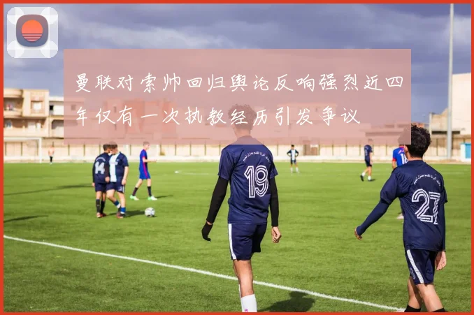 曼联对索帅回归舆论反响强烈近四年仅有一次执教经历引发争议