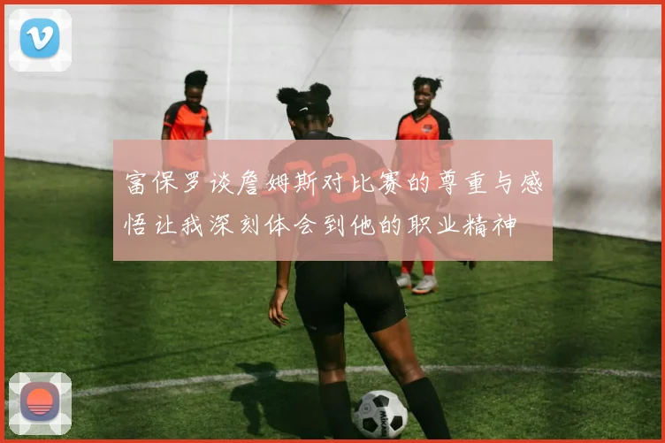富保罗谈詹姆斯对比赛的尊重与感悟让我深刻体会到他的职业精神