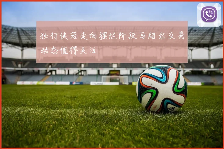 独行侠若走向摆烂阶段马绍尔交易动态值得关注