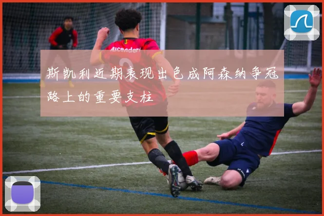 斯凯利近期表现出色成阿森纳争冠路上的重要支柱