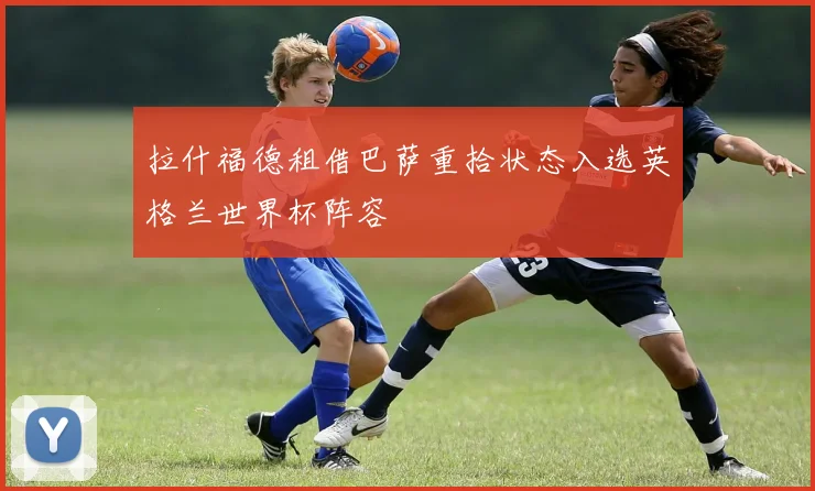 拉什福德租借巴萨重拾状态入选英格兰世界杯阵容